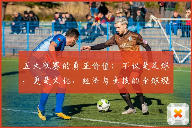 五大联赛的真正价值:不仅是足球,更是文化、经济与竞技的全球现象解析