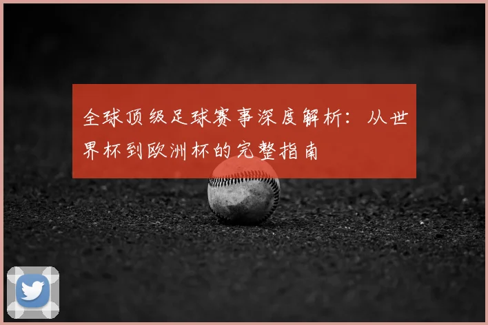全球顶级足球赛事深度解析:从世界杯到欧洲杯的完整指南