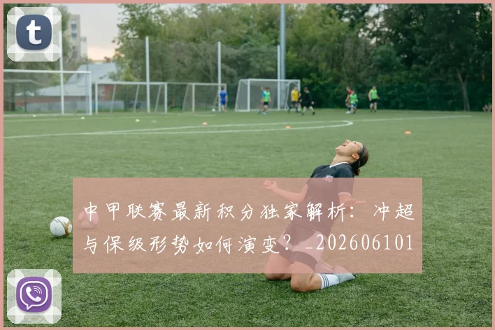 中甲联赛最新积分独家解析:冲超与保级形势如何演变?_20260610190332