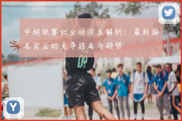 中超联赛积分榜深度解析:最新排名背后的竞争格局与趋势