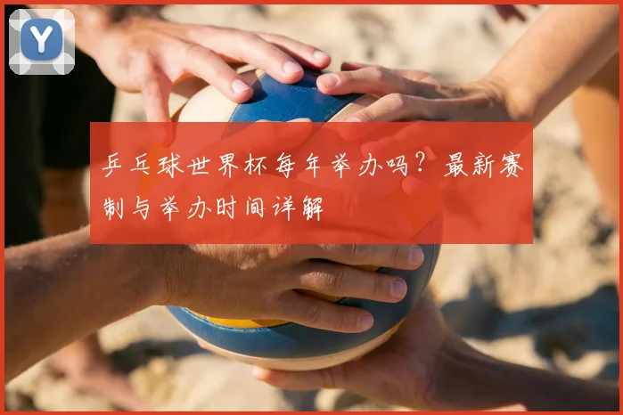 乒乓球世界杯每年举办吗？最新赛制与举办时间详解