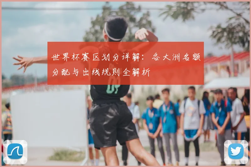 世界杯赛区划分详解：各大洲名额分配与出线规则全解析