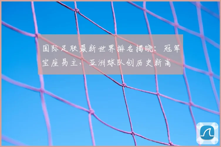 国际足联最新世界排名揭晓:冠军宝座易主,亚洲球队创历史新高