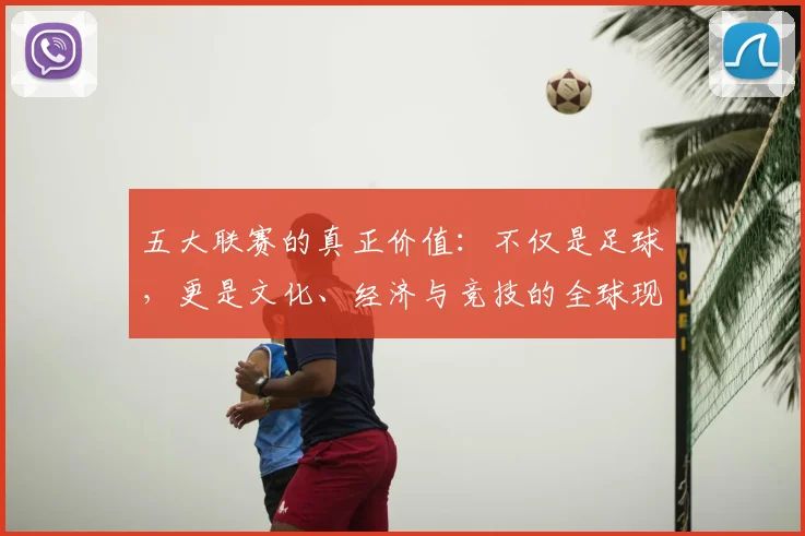 五大联赛的真正价值：不仅是足球，更是文化、经济与竞技的全球现象解析