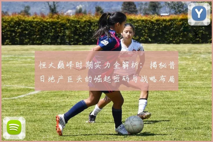 恒大巅峰时期实力全解析：揭秘昔日地产巨头的崛起密码与战略布局
